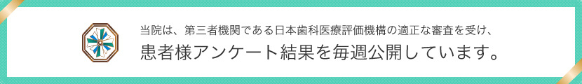 当院は、第三者機関である日本歯科医療評価機構の適正な調査を受け、患者様アンケート結果を毎週公開しています。